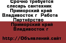 Срочно требуется слесарь сантехник  - Приморский край, Владивосток г. Работа » Партнёрство   . Приморский край,Владивосток г.